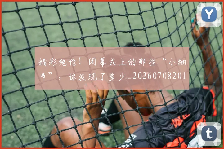 精彩绝伦！闭幕式上的那些“小细节”，你发现了多少_20260708201052